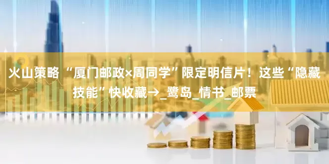 火山策略 “厦门邮政×周同学”限定明信片！这些“隐藏技能”快收藏→_鹭岛_情书_邮票
