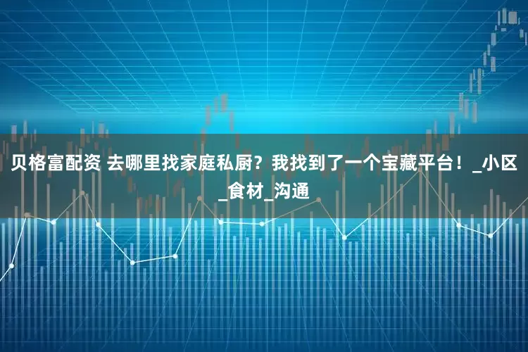 贝格富配资 去哪里找家庭私厨？我找到了一个宝藏平台！_小区_食材_沟通