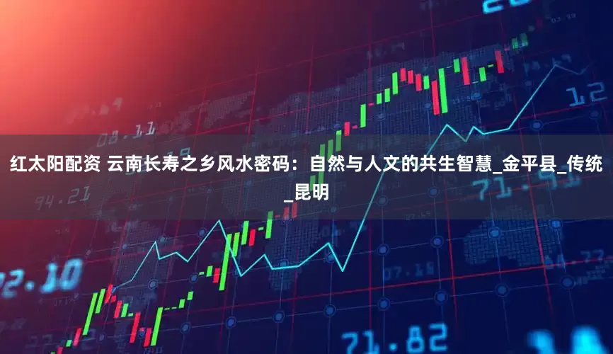 红太阳配资 云南长寿之乡风水密码：自然与人文的共生智慧_金平县_传统_昆明