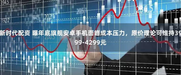 新时代配资 曝年底旗舰安卓手机面临成本压力，原价理论可维持3999-4299元