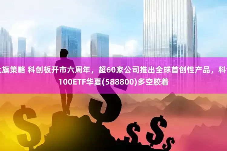 大旗策略 科创板开市六周年，超60家公司推出全球首创性产品，科创100ETF华夏(588800)多空胶着
