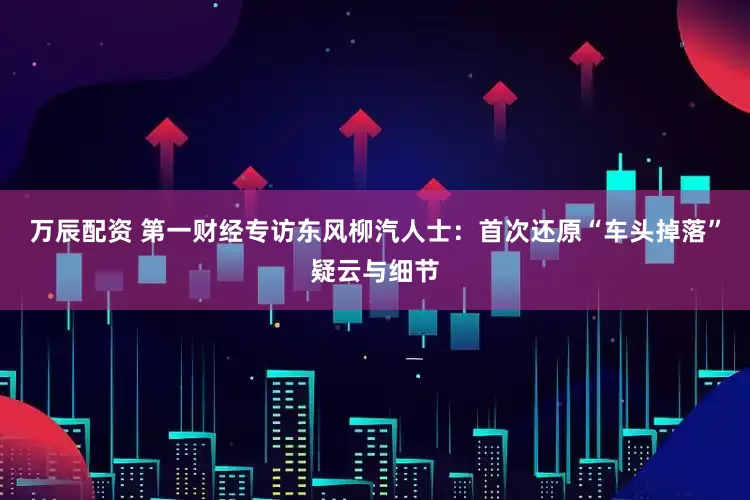 万辰配资 第一财经专访东风柳汽人士：首次还原“车头掉落”疑云与细节