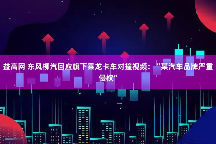 益高网 东风柳汽回应旗下乘龙卡车对撞视频：“某汽车品牌严重侵权”