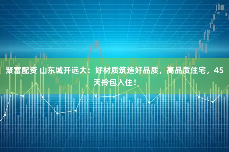 聚富配资 山东城开远大：好材质筑造好品质，高品质住宅，45天拎包入住！