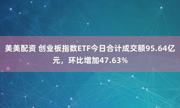 美美配资 创业板指数ETF今日合计成交额95.64亿元，环比增加47.63%