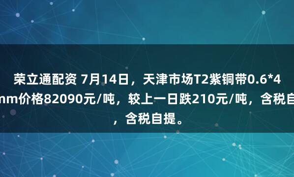 荣立通配资 7月14日，天津市场T2紫铜带0.6*400mm价格82090元/吨，较上一日跌210元/吨，含税自提。
