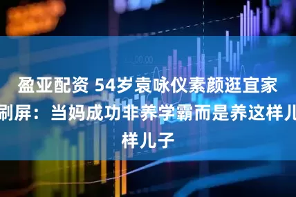 盈亚配资 54岁袁咏仪素颜逛宜家照刷屏：当妈成功非养学霸而是养这样儿子