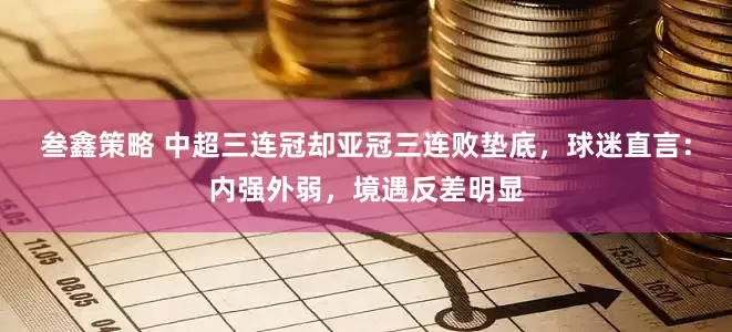 叁鑫策略 中超三连冠却亚冠三连败垫底，球迷直言：内强外弱，境遇反差明显