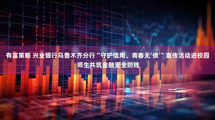 有富策略 兴业银行乌鲁木齐分行“守护信用、青春无‘债’”宣传活动进校园 师生共筑金融安全防线