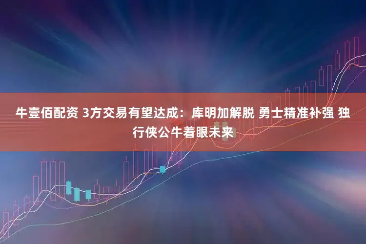 牛壹佰配资 3方交易有望达成：库明加解脱 勇士精准补强 独行侠公牛着眼未来