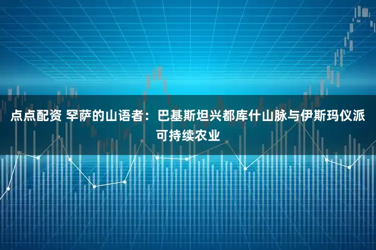 点点配资 罕萨的山语者：巴基斯坦兴都库什山脉与伊斯玛仪派可持续农业