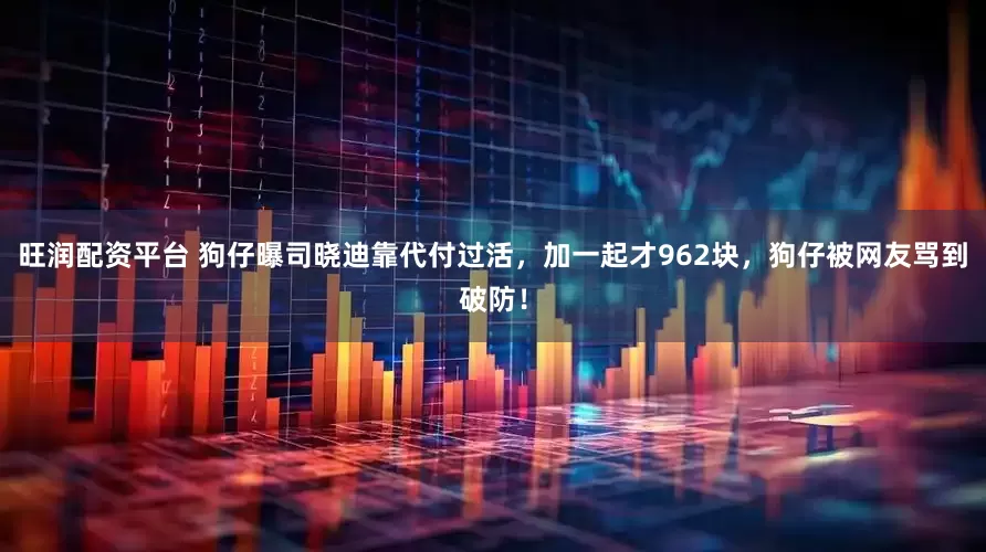 旺润配资平台 狗仔曝司晓迪靠代付过活，加一起才962块，狗仔被网友骂到破防！