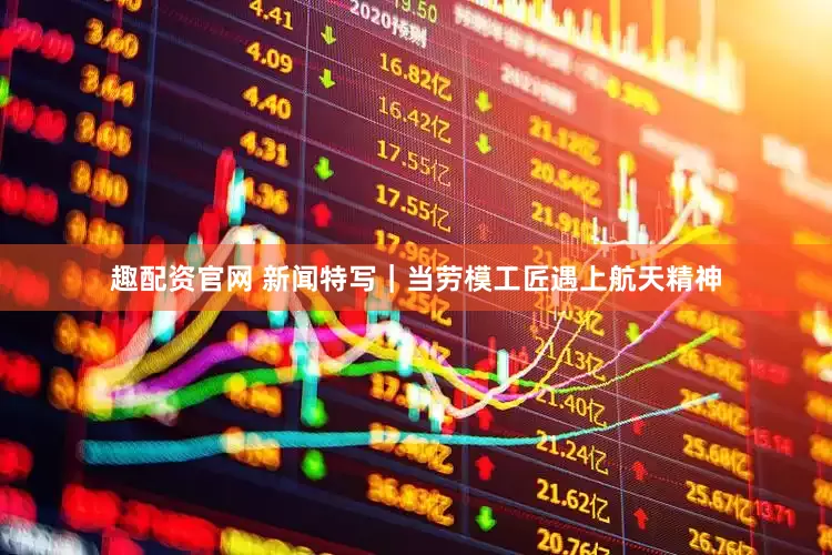 趣配资官网 新闻特写｜当劳模工匠遇上航天精神