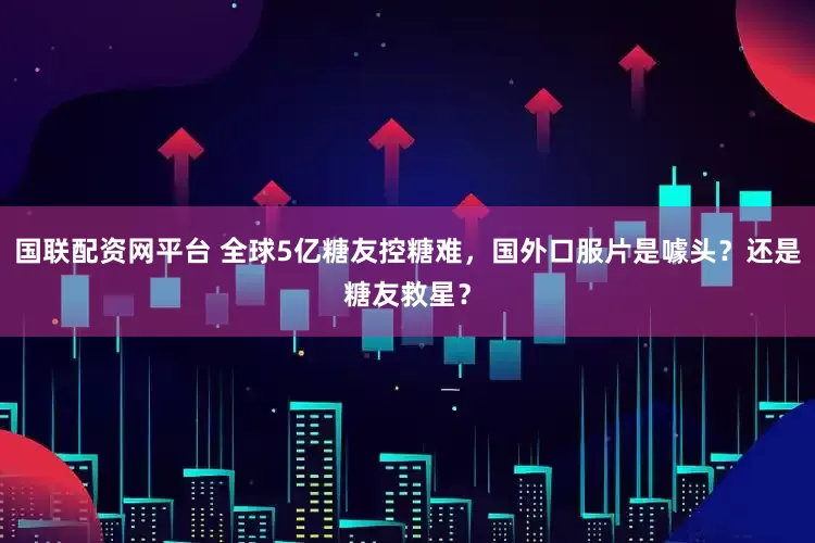 国联配资网平台 全球5亿糖友控糖难，国外口服片是噱头？还是糖友救星？