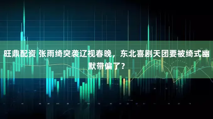 旺鼎配资 张雨绮突袭辽视春晚，东北喜剧天团要被绮式幽默带偏了？