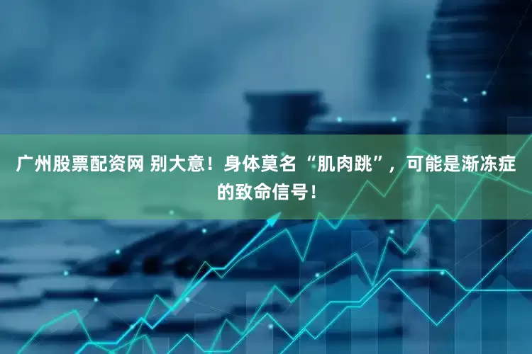 广州股票配资网 别大意！身体莫名 “肌肉跳”，可能是渐冻症的致命信号！