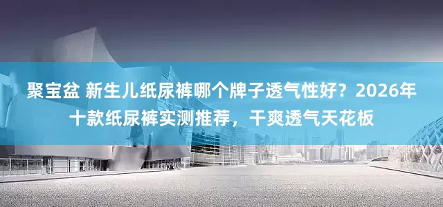聚宝盆 新生儿纸尿裤哪个牌子透气性好？2026年十款纸尿裤实测推荐，干爽透气天花板