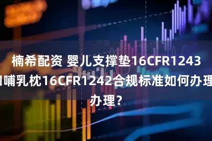 楠希配资 婴儿支撑垫16CFR1243和哺乳枕16CFR1242合规标准如何办理？